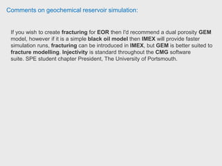 Comments on geochemical reservoir simulation:
Simulation engineer has been using CMG STARS for both academic and practical
projects, including numerical interpretation of single well chemical tracer test,
interwell tracer test, ASP flooding, and geomechanics study of steam
injection.
He converted an CMG STARS model to STARS-ME model, and run ASP
flooding on STARS-ME. STARS-ME is a beta version simulator developed by
CMG replacing the vapor-liquid equilibrium by a brine-oil-microemulsion (ME)
phase equilibrium, but kept all other features of CMG STARS. Simulation
Engineer, Chemor Tech.
Graduate research assistant has been using CMG GEM & STARS for 2 years. It
is very easy and elaborate to model injection wells, be it steam, water or gas
injection. Modelling hydraulic fractures is like increasing the permeability of grid
blocks representing fractures, using grid refinement to maintain numerical
stability, modelling stimulated reservoirs volume around fractures.
He use CMG GEM to model CO2 injection in a modelled oil shale reservoir.
CMG Winprop to model the reservoir fluid. Graduate Research Assistant,
University of Oklahoma.
 