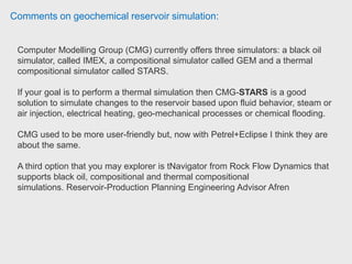 Comments on geochemical reservoir simulation:
If you want to choose between Schlumberger Eclipse and CMG, graduate
research assistant would say CMG is better. CMG has a GUI which helps a lot to
start from stratch, while in ECLIPSE, every needs to be added in the code file.
CMG also has CMOST, which is useful for history matching, sensitivity analysis.
Graduate Research Assistant, University of Oklahoma
Compared to other commercial software available, they have a full package that
does most Petroleum Engineering simulation runs one could think of. See the link
below to see some similarities: http://folk.uib.no/fciop/sim_cmg.htm
Course Administrator (Temp), University of Portsmouth
With CMG, you can achieve below fracturing and for that you need to select
DualPerm at the initial project creation. More guidance you can get over net on
CMG manual- available freely. Senior Application Analyst - Oil and Gas,
Accenture
 