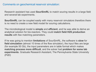 Comments on geochemical reservoir simulation:
Reservoir engineer has been using CMG software for the past 6 years. It is like
everything else has its own advantages and disadvantages both for users and
companies buying it with respect to competitors like VIP, Eclipse or tNavigator.
It has pretty simple user interface, manual is not that great compared to SLB
Eclipse, and it does not have any G&G core like Petrel, so you have to use some
external programs as well. The license is relatively cheap compared to Eclipse
though. I would say it is very strong if you need simple mechanistic sector model. It
is very easy to set up and run. Pretty accurate and has a good industry feed back
on STARS simulator ( Steam, Thermal and Advanced Reservoir Simulator). I am
not quite sure what their recent developments are, still using 2011 version, but I
really liked their idea about implementing Flexi Wellbore module that calculates
pressure drop across the wellbore on the separate grid block system. It is quite
good for horizontal and inclined well. Depending what the goals are it could be a
good tool. Reservoir Staff Engineer, Oxy
 