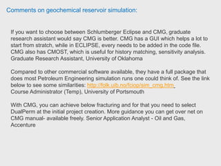 Comments on geochemical reservoir simulation:
Managers experience with H2S involved determining emergency planning zones
for proposed new wells with potential H2S hazards. Basically, he would analyze
offsetting wells from the same formation to determine absolute open flow (AOF)
and H2S content. This would be used to determine different radii for designated
risk zones and corresponding emergency response plans would be put in place for
each zone.
He has run the CMG software (IMEX, STARS and GEM) for a variety of projects:
conventional gas and oil, enhanced recovery schemes such as water flooding,
CSS and SAGD. Manager, Engineering Specialist, Deloitte Canada.
A mechanistic software names UTCHEM is research-oriented one specializing at
Chemical EOR, geochemistry reaction, microbio-EOR. I have been using it for
studying polymer injectivity. You can search UT CPGE UTCHEM for more
information if you are interested in. Ph.D. Candidate, Mewbourne School of
Petroleum and Geological Engineering at University of Oklahoma
 