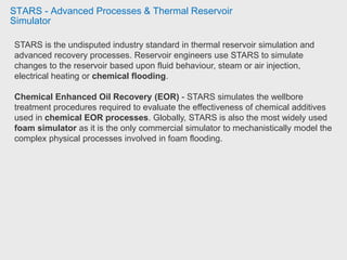 STARS - Advanced Processes & Thermal Reservoir
Simulator
STARS is the undisputed industry standard in thermal reservoir simulation and
advanced recovery processes. Reservoir engineers use STARS to simulate
changes to the reservoir based upon fluid behaviour, steam or air injection,
electrical heating or chemical flooding.
Chemical Enhanced Oil Recovery (EOR) - STARS simulates the wellbore
treatment procedures required to evaluate the effectiveness of chemical additives
used in chemical EOR processes. Globally, STARS is also the most widely used
foam simulator as it is the only commercial simulator to mechanistically model the
complex physical processes involved in foam flooding.
 