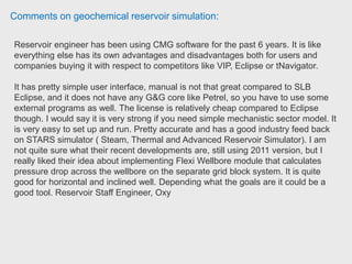 Comments on geochemical reservoir simulation:
Please find attached a couple of papers CMG staff have published on souring and
a PDF copy of a presentation. I’m also attaching a simple STARS dataset that
models a microbe growth process. It’s got some comments in their so that you can
probably understand what it’s doing. But just to give you an idea, there are various
components such as ‘Nutrients’, ‘Microbes’ defined as well as the hydrocarbon
components and water. Then a reaction is set up that defines the microbe growth.
You are free to define whatever chemical reactions you like in STARS. You just
need the stoichiometry and reaction rates. General Manager CMG.
 
