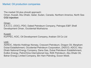 Market: Oil production companies
Norway:
DNO International ASA, StatoilHydro, InterOil Exploration and Production, Panoro
Energy ASA.
United Kingdom:
Afren Plc, Burren Energy, Europa Oil & Gas, Genel Energy Plc, Gulfsands
Petroleum, Hardy Oil and Gas Plc, Larsen Oil and Gas, Perenco, Tullow Oil plc,
Amerisur Resources, BG Group Plc, Bowleven Plc, BP Plc, Elixir Petroleum Ltd,
Global Energy Development PLC, JKX Oil & Gas plc, Leni Gas & Oil Plc,
Max Petroleum PLC, Mediterranean Oil & Gas Plc, Melrose Resources plc,
Northern Petroleum Plc, PetroLatina Energy, Primeline Energy Holdings Inc,
Prontinal Ltd, Serica Energy Plc, White Rose Energy Ventures, Zoltav Resources,
New Age (African Global Energy), President Energy Plc, Premier oil.
Former recent clients (Potensial clients):
PCSB (Malaysia), Cairn India, BHP Billiton Petroleum (Australia), ENI (Ghana)
 