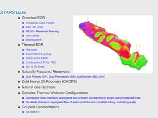 STARS Uses
 Chemical EOR
 Emulsions, Gels, Foams
 ASP. SP, ASG
 MEOR / Reservoir Souring
 Low salinity
 BrightWater®
 Thermal EOR
 Hot water
 Steam flood & cycling
 SAGD & ES-SAGD
 Combustion (LTO & HTO)
 ISC of Oil Shale
 Naturally Fractured Reservoirs
 Dual Porosity (DP), Dual Permeability (DK), SubDomain (SD), MINC
 Cold Heavy Oil Recovery (CHOPS)
 Natural Gas Hydrates
 Complex Thermal Wellbore Configurations
 Discretized Wells (transient, segregated flow of steam and bitumen in single tubing horizontal wells)
 FlexWells (transient, segregated flow of steam and bitumen in multiple tubing, undulating wells)
 Coupled Geomechanics
 GEOMECH
 