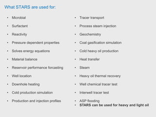 What STARS are used for:
• Microbial
• Surfactant
• Reactivity
• Pressure dependent properties
• Solves energy equations
• Material balance
• Reservoir performance forcasting
• Well location
• Downhole heating
• Cold production simulation
• Production and injection profiles
• Tracer transport
• Process steam injection
• Geochemistry
• Coal gasification simulation
• Cold heavy oil production
• Heat transfer
• Steam
• Heavy oil thermal recovery
• Well chemical tracer test
• Interwell tracer test
• ASP flooding
• STARS can be used for heavy and light oil
 