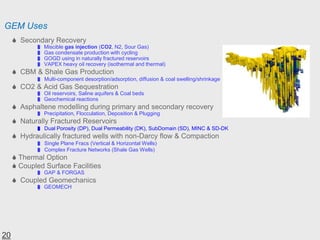 GEM Uses
 Secondary Recovery
 Miscible gas injection (CO2, N2, Sour Gas)
 Gas condensate production with cycling
 GOGD using in naturally fractured reservoirs
 VAPEX heavy oil recovery (isothermal and thermal)
 CBM & Shale Gas Production
 Multi-component desorption/adsorption, diffusion & coal swelling/shrinkage
 CO2 & Acid Gas Sequestration
 Oil reservoirs, Saline aquifers & Coal beds
 Geochemical reactions
 Asphaltene modelling during primary and secondary recovery
 Precipitation, Flocculation, Deposition & Plugging
 Naturally Fractured Reservoirs
 Dual Porosity (DP), Dual Permeability (DK), SubDomain (SD), MINC & SD-DK
 Hydraulically fractured wells with non-Darcy flow & Compaction
 Single Plane Fracs (Vertical & Horizontal Wells)
 Complex Fracture Networks (Shale Gas Wells)
 Thermal Option
 Coupled Surface Facilities
 GAP & FORGAS
 Coupled Geomechanics
 GEOMECH
20
 