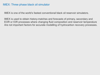 IMEX: Three phase black oil simulator
IMEX is one of the world’s fastest conventional black oil reservoir simulators.
IMEX is used to obtain history-matches and forecasts of primary, secondary and
EOR or IOR processes where changing fluid composition and reservoir temperature
Are not important factors for accurate modelling of hydrocarbon recovery processes.
 