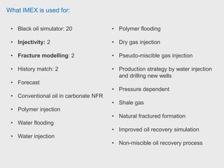 What IMEX is used for:
• Black oil simulator: 20
• Injectivity: 2
• Fracture modelling: 2
• History match: 2
• Forecast
• Conventional oil in carbonate NFR
• Polymer injection
• Water flooding
• Water injection
• Polymer flooding
• Dry gas injection
• Pseudo-miscible gas injection
• Production strategy by water injection
and drilling new wells
• Pressure dependent
• Shale gas
• Natural fractured formation
• Improved oil recovery simulation
• Non-miscible oil recovery process
 