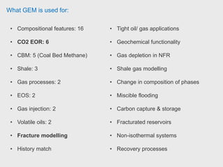 What GEM is used for:
• Compositional features: 16
• CO2 EOR: 6
• CBM: 5 (Coal Bed Methane)
• Shale: 3
• Gas processes: 2
• EOS: 2
• Gas injection: 2
• Volatile oils: 2
• Fracture modelling
• History match
• Tight oil/ gas applications
• Geochemical functionality
• Gas depletion in NFR
• Shale gas modelling
• Change in composition of phases
• Miscible flooding
• Carbon capture & storage
• Fracturated reservoirs
• Non-isothermal systems
• Recovery processes
 