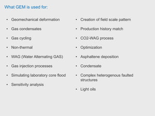 What GEM is used for:
• Geomechanical deformation
• Gas condensates
• Gas cycling
• Non-thermal
• WAG (Water Alternating GAS)
• Gas injection processes
• Simulating laboratory core flood
• Sensitivity analysis
• Creation of field scale pattern
• Production history match
• CO2-WAG process
• Optimization
• Asphaltene deposition
• Condensate
• Complex heterogenous faulted
structures
• Light oils
 