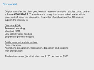 Commersial
Aspelund Consulting Energy Offshore Development International & National can
offer the client geochemical reservoir simulation studies based on the
software CGM STARS. The software is recognized as a marked leader within
geochemical reservoir simulation. Examples of applications that Oil plus can
support the industry is:
Chemical EOR:
Reservoir souring
Microbial EOR
Low salinity water flooding
Brightwater polymer flooding
Solids transport and deposition:
Fines migration
Asphaltene preciptation, flocculation, deposition and plugging
Wax precipitation
The business case (for all studies) are £100 per hour or $155
 