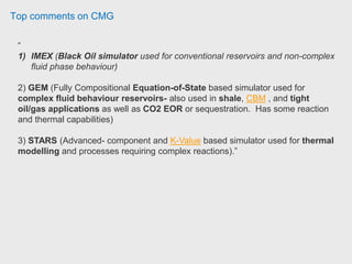 Top comments on CMG
“
1) IMEX (Black Oil simulator used for conventional reservoirs and non-complex
fluid phase behaviour)
2) GEM (Fully Compositional Equation-of-State based simulator used for
complex fluid behaviour reservoirs- also used in shale, CBM , and tight
oil/gas applications as well as CO2 EOR or sequestration. Has some reaction
and thermal capabilities)
3) STARS (Advanced- component and K-Value based simulator used for thermal
modelling and processes requiring complex reactions).”
 