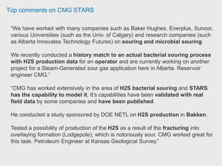 Top comments on CMG STARS
“We have worked with many companies such as Baker Hughes, Enerplus, Suncor,
various Universities (such as the Univ. of Calgary) and research companies (such
as Alberta Innovates Technology Futures) on souring and microbial souring.
We recently conducted a history match to an actual bacterial souring process
with H2S production data for an operator and are currently working on another
project for a Steam-Generated sour gas application here in Alberta. Reservoir
engineer CMG.”
“CMG has worked extensively in the area of H2S bacterial souring and STARS
has the capability to model it. It’s capabilities have been validated with real
field data by some companies and have been published.
He conducted a study sponsored by DOE NETL on H2S production in Bakken.
Tested a possibility of production of the H2S as a result of the fracturing into
overlaying formation (Lodgepole), which is notoriously sour. CMG worked great for
this task. Petroleum Engineer at Kansas Geological Survey.”
 
