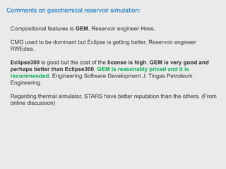 Comments on geochemical reservoir simulation:
Reservoir engineer have worked with CMG STARS for reservoir performance
forcasting, well location, water flooding, polymer flooding, downhole
heating (by an electric resistant cable).
CMG STARS is the right choice, over ECLIPSE (Screening at Petrocedeño)
ECLIPSE is highly recommended to model block to block communication and
migration, also the well modelling because its finite element framework and
neural networks.
CMG STARS is better accurate to model EOR and IOR process because its
equation solving engine is better suited to model easily thermal and
chemical scenarios. Reservoir engineer PDVSA Petrocedeño.
 