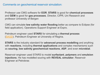 Comments on geochemical reservoir simulation:
Operation assistant have been working with CMG software in cold production
simulation and Thermal Recovery simulation for heavy and extra heavy oil
reservoirs using IMEX / STARS.
- Simulation of thermal recovery process such a SAGD, HASD (Horisontal
Assisted Steam Drive), CSS (Cyclic Steam Stimulation).
- History matching of production scenarios and simulation forecasting to
improved oil recovery factor.
- Reservoir management and monitoring plan to identify the risks associated to the
reservoir properties and behavior of the thermal processes.
- Optimizing the most effective parameters of each thermal recovery process.
- Generation of the production and injection profiles of the thermal wells to the
successful design of the surface facilities. Operation Assistant at WellCem.
 