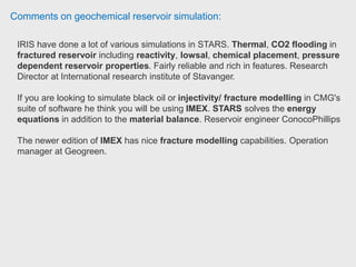 Comments on geochemical reservoir simulation:
CMG is one the most strong reservoir simulation code among the third party
reservoir simulation software companies.
CO2 foam EOR and chemical EOR applications.
The code is well equipped with physics needed for foam and chemical EOR
applications.
It has most of reaction capabilities you need to implement any geochemical
aspects.
CMG's support service is excellent. Research Scientist (O&G) at The Dow
Chemical Company.
 