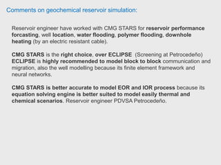 Comments on geochemical reservoir simulation:
Most of his experience is with thermal recovery (SAGD and CSS). He has also
worked with chemical Flooding using STARS.
Reservoir engineer has been working with STARS doing thermal reservoir
simulations which usually do not include geochemistry.
 