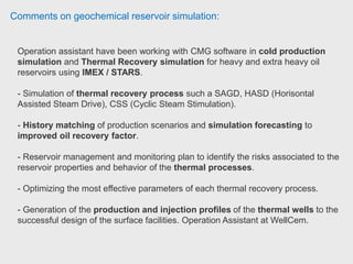 Comments on geochemical reservoir simulation:
In STARS he worked with ion exchange, sulphate mineral scaling reactions.
He find the concept of reaction rates a realised in STARS a bit confusing.
For a full field scale risk studies we use Eclipse in combination with
MULTISCALE and some other in-house apps.
Researcher use Reveal mostly for mineral scale modelling on a near wellbore
scale. REVEAL uses more advanced and fully thermodynamic calculator and
database from PHREEQC, but not perfect for large models.
H2S souring is a big issue.
 