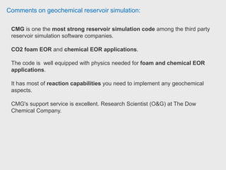 Comments on geochemical reservoir simulation:
STARS is thermal compositional flow reservoir simulator.
Capability to be coupled to a external geomechanics model.
It could be use with simple porosity and warren and root model; double porosity,
double permeability; Multiple interaction continua; and vertical refinement model.
The phase equilibrium calculations are done trough K values.
The interphase for building an input file is called Builder.
It is easy to use and easily introduce you to the keywords of the input file.
It has a set of example input files that treats a whole range of phenomena in
reservoir engineering and EOR. Researcher at IMP.
 