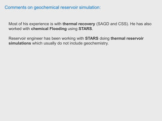 Comments on geochemical reservoir simulation:
Reservoir engineer used STARS to model experiments of thermal recovery,
emulsion injection and tracer transport.
The suite contains also IMEX (the black oil simulator), GEM (Compositional
simulation), Winprop (an equation of state multiphase equilibrium package).
You can input data from other software companies importing a rescue file from
Petrel.
It has tools for graphing, exporting and visualizing data.
 