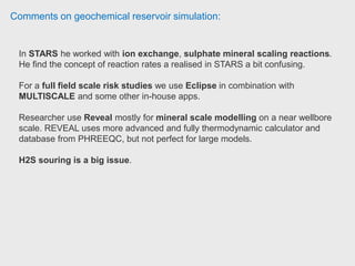 Comments on geochemical reservoir simulation:
+Very Good, +Versatile. +Easy to learn. + Excellent technical support by CMG.
+Ideal for process steam injection, chemical injection, polymer injection can
be also modeled in situ combustion.
+Results in 2D, 3D and graphics, allows comparison wells and fields.
+Geological models can be imported from other simulation software
+ I've worked version is 2012.1 and was stable.
+ Builder has new tools of geostatistical modeling
He recommend it for simplisidad, efficiency and processing speed for thermal
recovery processes. Petroleum engineer Unknown.
 