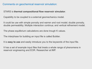 Comments on geochemical reservoir simulation:
Senior reservoir engineer claim that STARS is easier than Eclipse for the
beginners. Senior reservoir engineer Almajid International.
Easy to learn with a very intuitive model building platform (Builder). Black oil
simulations can easily be set up in STARS or IMEX. Very good documentation
too. Compatible with Petrel and other mesh files. Postdoctoral Research
Associate Imperial College London
Reservoir engineer used CMG-STARS for modelling some of the thermal EOR
processes (Steam injection, electrical heating etc)
Reservoir engineer is using CMG STARS for thermal projects, he used CMG
STARS for chemical EOR mainly polymer. Reservoir Simulation and EOR
professional Nexen.
 