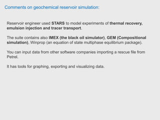Comments on geochemical reservoir simulation:
STARS is basically well-know as a thermal simulator (Pioneers)
He is using it mostly for thermal EOR simulations like SAGD, CSS.
The interface is not that complicated and they provide a fairly good support.
They also hold good training sessions. Reservoir Specialist at Weatherford
PhD student is using SourSimRL for reservoir souring calculation. PhD student
Penn State University.
 