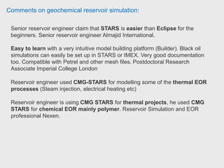 Comments on geochemical reservoir simulation:
Reservoir engineer used CMG STARS for underground coal gasification
simulation which modelled using chemical reaction. You can use reaction to
simulate different process and you can set your reaction using two reaction
parameters. Phd Thermal Reservoir Engineer at Husky Energy.
CMG STARS is a good thermal simulator (thermal process such as SAGD, insitu
combustion) as the chemical kinetics can be modelled.
Schlumberger also offered thermal simulation in terms of Eclipse thermal.
 