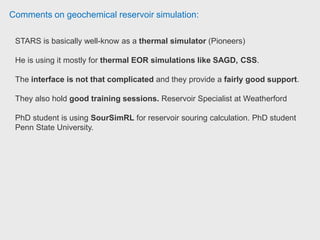 Comments on geochemical reservoir simulation:
CMG STARS is a thermal reservoir simulation software.
He use CMG for simulation of Steam Assisted Gravity Drainage (SAGD) used
in the production of heavy oil from oil sands.
He also use CMG for simulation of flow in: Carbonate naturally fractured
reservoirs (NFR) which could be applicable to:
(1) Thermal reservoirs (using STARS), with SAGD
(2) Conventional oil in Carbonate NFR (using CMG IMEX)
(3) Gas depletion in naturally fractured reservoirs, NFR (using CMG GEM, the
compositional simulator)
 