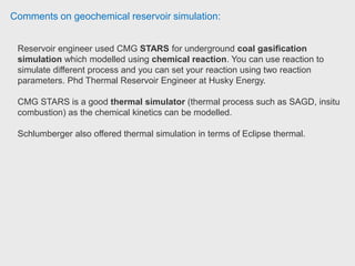 Comments on geochemical reservoir simulation:
To model H2S in stars, one would need to model aquathermolysis in which case
you would need to put a few reactions into the simulator. They use analytical
methods to predict H2S production from aquathermolysis. Staff Reservoir
Engineer, Thermal at Husky Energy.
Used CMG STARS and GEM to simulate H2S production in Bakken. CMG is very
powerful tool. Petroleum Engineer at Kansas Geological Survey.
 
