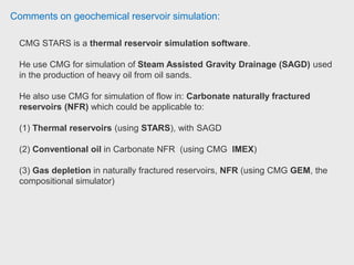 Comments on geochemical reservoir simulation:
CMOST is a tool that can work in conjunction with the simulator.
It can be used for Sensitivity Analysis, History Matching, Optimization, and
Uncertainty Assessment studies.
Create a STARS model that will act as a base case.
You would then bring it into CMOST and specify what parameters are uncertain
or you would like to optimize.
The idea is to remove much of the manual labor that would normally be done in
a study in having to create dataset after dataset yourself, running it, analyzing,
making changes, new model, etc. Reservoir engineer CMG.
 