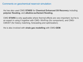 Comments on geochemical reservoir simulation:
Reservoir engineer has worked with STARS and it's Geomechanical coupling.
They used STARS to study the opportunity to model Cold Heavy Oil Production
with Sand (CHOPS) in the heavy oil fields of Venezuela. Reservoir Engineer at
Schlumberger Information Solutions.
- CMG STARS is an excellent choice for thermal processes.
- If there are lots of change in composition of phases (e.g miscible flooding,
gas injection) GEM is the standard software.
- If heat transfer is dominant in the process then STARS will be the better
choice. Petroleum engineer University of Regina.
 