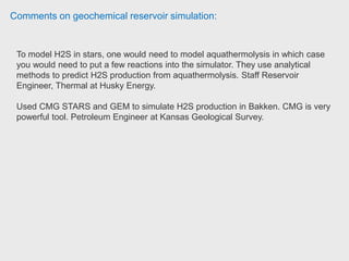 Comments on geochemical reservoir simulation:
Most compositional simulators could do that kind of studies. Schlumberger E300,
CMG Stars, Roxar Tempest, and Sensor from Coats
Engineering. http://www.scribd.com/doc/18418431/Roxar-pvt-Course
Senior Reservoir Engineer Unknown
Reservoir engineer has extensively used CMG STARS for coupled reservoir
geomechanics simulation and was satisfied by the result and speed. Reservoir
Engineer, Geomechanics Specialist, and Numerical Modeling Expert Exxon Mobil.
Most of his experience with STARS is the thermal and/or solvent processes,
without any geochemical reactions. If the process you are researching is non-
thermal, you might try CMG-GEM (compositional model). Reservoir Engineer
Nexen.
 
