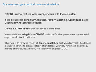 Comments on geochemical reservoir simulation:
ECLIPSE has a generic mechanism of chemical reactions implemented and
water and hydrocarbon components. That allows you to simulate e.g. H2S
creation due to microbial activity. There are also specific options targeting H2S
solubility in water.
It is possible to simulate H2S production once you have lab test and have an
idea which is your H2S source (rock or oil). Then, it is possible to represent the
H2S production in the simulation including chemical reactions that represents
H2S generation (chemicals reactions coming from the lab test). It is highly
recommended use your lab or field data to calibrate your chemical
reactions. Reservoir Simulation Engineer Computer Modelling Group.
 
