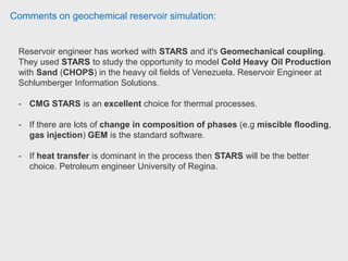 Comments on geochemical reservoir simulation:
STARS: For modelling complex processes, and he would include geochemical
processes in that, it has a better reputation than Eclipse 500 and the other
commercial simulators.
CMG have a support office in Wallingford in South Oxfordshire.
His most recent experience with CMG software was with one of STARS sister-
products, GEM, which has a Carbon Capture & Storage add-on. STARS is
more reliable. Eclipse 500 is the thermal extension of E300 - it isn't anywhere
near as good as STARS! Reservoir engineer HoBoil
 