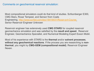 Comments on geochemical reservoir simulation:
If you have to deal with steam you probably want to use STARS.
Reservoir engineer also used STARS with chemical reactions for in-situ
combustion.
STARS uses k-value table for the phase change properties which is not always
convenient. If you don't have to deal with steam, he suggest checking out CMG
GEM before you purchase STARS. It uses EOS for phase behavior which may
be more convenient.
 