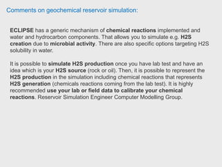 Comments on geochemical reservoir simulation:
Student has been working with CMG: If it's not important the composition
change as well as the temperature change in your model you might use IMEX.
CMG GEM has features in naturally and hydraulically fractured reservoirs
because it's usually used in shale reservoirs, in which the fracturing is the main
way to produce oil and gas.
STARS has both, thermal and chemical applications, it's commonly used with
compositional models.
STARS allows you to work with a black oil PVT. Student at Univesidad de
América.
CMG has more intuitive design hence, it makes easier enter the information.
 