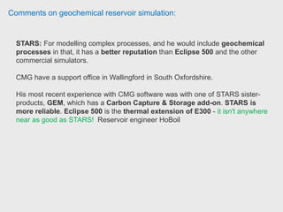 Comments on geochemical reservoir simulation:
IMEX is a fully featured three-phase, four component black oil reservoir
simulator for modelling primary depletion and secondary recovery processes in
conventional oil and gas reservoirs.
IMEX also models pseudo-miscible and polymer injection in conventional oil
reservoirs, and primary depletion of gas condensate reservoirs, as well as
the behavior of naturally or hydraulically fractured reservoirs. For your case of
study IMEX, it will give better forecasts. PhD, Petroleum Engineering.
 