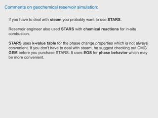 Comments on geochemical reservoir simulation:
We have used STARS before for CO2 storage process when we were mainly
concerned by its geomechanic all modeling features ...as we wanted to analyze
how the CO2 injection pressure will behave compared to the cap rock frac
pressure. Senior Reservoir Engineer at Statoil.
Reservoir engineer used CMG-STARS for modeling some of the thermal EOR
processes (Steam injection, electrical heating etc). Reservoir Engineer at BP.
 