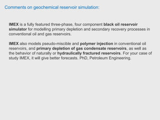 Comments on geochemical reservoir simulation:
Reservoir engineer have used both CMG's software and Schlumberger's Eclipse
package.
The CMG software is much more intuitive to use.
Some of the features CMG are:
- the ease of transition from one simulator to another e.g. history match
primary/secondary production in IMEX and then convert to STARS for EOR
feasibility.
- extracting sub-models (this is useful when you want to test/examine a small area
of a large model and allows you many short runs the results of which can then be
applied to the main model)
- pre- and post- processing software (BUILDER and RESULTS) have high
functionality and are easy to use (much easier than PETREL or Eclipse Office).
 