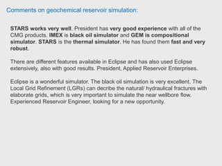 Comments on geochemical reservoir simulation:
Input:
A static geological model with petrophysical properties (porosity,
permeability, saturations)
Relative Permeability tables to represent the rock-fluid interactions.
Fluid Model (can be either black-oil, K-Value based, or an Equation of State
depending on what process is being modelled and which simulator is being used)
Well data (locations, operating constraints, perforation intervals and trajectories,
tubing tables- if applicable)
Dynamic information (date ranges, outputs for results- this is customizable,
numerical settings that control convergence of the simulator)
 