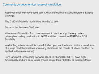Comments on geochemical reservoir simulation:
In terms of outputs it is really up to you in what needs to be examined.
You can output both results for the grid as well as for the wells.
Well data is typically examined graphically (via Results Graph) whereas the grid
properties (for example looking at how pressure changes in every gridblock with
time) is generally looked at in 3D views via Results 3D.
The list of output will be solely based on the situation and what the objective of
the simulation is.
 