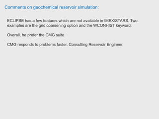 Comments on geochemical reservoir simulation:
GEM is the next step down in terms of 'complexity' and offers a compositional
modelling package with an additional thermal model for non-isothermal
systems. We have used this in the past to study volatile oil systems and gas
vaporisation.
IMEX is a conventional three phase 'black oil' simulator.
There are some benefits to using this software over all of the other packages:
1. Cost. The CMG packages are usually cheaper than competitors. They also
offer leasing packages that are reasonable value.
2. Customer service. Because they are quite a small company, their customer
service and technical support is quite good.
3. Usability. The pre and post-processors are easy to use and easy to learn. We
find our junior engineers much prefer to use the CMG packages over anything
else. Reservoir Engineer Belltree
 
