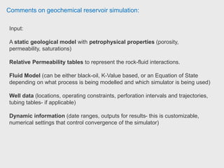 Comments on geochemical reservoir simulation:
Equations for Black Oil Model are exclusively written in IMEX (IM-Implicit EX-
Explicit) simulator.
This simulator could also be used for geomodeling purpose involving
geostatistics.
The black oil model is the simplest multi-component model which allows for mass
transfer between the phases. The black oil model is based on the following
assumptions:
1. The oil phase is considered to consist of two (lumped) components;
a non-volatile oil component (black oil or stock tank oil) and
a volatile gas component, (gas or solution gas).
2. The gas phase is considered to consist of only gas component
3. The water phase, w, is considered to consist only of water component.
 