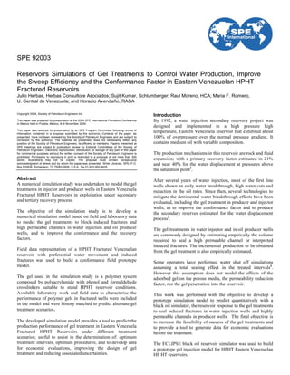 SPE 92003
Reservoirs Simulations of Gel Treatments to Control Water Production, Improve
the Sweep Efficiency and the Conformance Factor in Eastern Venezuelan HPHT
Fractured Reservoirs
Julio Herbas, Herbas Consultore Asociados; Sujit Kumar, Schlumberger; Raul Moreno, HCA; Maria F. Romero,
U. Central de Venezuela; and Horacio Avendaño, RASA
Copyright 2004, Society of Petroleum Engineers Inc.
This paper was prepared for presentation at the 2004 SPE International Petroleum Conference
in Mexico held in Puebla, Mexico, 8–9 November 2004.
This paper was selected for presentation by an SPE Program Committee following review of
information contained in a proposal submitted by the author(s). Contents of the paper, as
presented, have not been reviewed by the Society of Petroleum Engineers and are subject to
correction by the author(s). The material, as presented, does not necessarily reflect any
position of the Society of Petroleum Engineers, its officers, or members. Papers presented at
SPE meetings are subject to publication review by Editorial Committees of the Society of
Petroleum Engineers. Electronic reproduction, distribution, or storage of any part of this paper
for commercial purposes without the written consent of the Society of Petroleum Engineers is
prohibited. Permission to reproduce in print is restricted to a proposal of not more than 300
words; illustrations may not be copied. The proposal must contain conspicuous
acknowledgment of where and by whom the paper was presented. Write Librarian, SPE, P.O.
Box 833836, Richardson, TX 75083-3836, U.S.A., fax 01-972-952-9435.
Abstract
A numerical simulation study was undertaken to model the gel
treatments in injector and producer wells in Eastern Venezuela
Fractured HPHT Reservoirs in exploitation under secondary
and tertiary recovery process.
The objective of the simulation study is to develop a
numerical simulation model based on field and laboratory data
to model the gel treatments to block induced fractures and
high permeable channels in water injection and oil producer
wells, and to improve the conformance and the recovery
factors.
Field data representation of a HPHT Fractured Venezuelan
reservoir with preferential water movement and induced
fractures was used to build a conformance field prototype
model.
The gel used in the simulation study is a polymer system
composed by polyacrylamide with phenol and formaldehyde
crosslinkers suitable to stand HPHT reservoir conditions.
Available laboratory work and field data to characterise the
performance of polymer gels in fractured wells were included
in the model and were history matched to predict alternate gel
treatment scenarios.
The developed simulation model provides a tool to predict the
production performance of gel treatment in Eastern Venezuela
Fractured HPHT Reservoirs under different treatment
scenarios; useful to assist in the determination of: optimum
treatment intervals, optimum procedures; and to develop data
for economic evaluations, improving the design of gel
treatment and reducing associated uncertainties.
Introduction
By 1992, a water injection secondary recovery project was
designed and implemented in a high pressure high
temperature, Eastern Venezuela reservoir that exhibited about
100% of overpressure over the normal pressure gradient. It
contains medium oil with variable composition.
The production mechanisms in this reservoir are rock and fluid
expansion; with a primary recovery factor estimated in 21%
and near 40% for the water displacement at pressures above
the saturation point1
.
After several years of water injection, most of the first line
wells shown an early water breakthrough, high water cuts and
reduction in the oil rates. Since then, several technologies to
mitigate the detrimental water breakthrough effects have been
evaluated, including the gel treatment in producer and injector
wells, as to improve the conformance factor and to produce
the secondary reserves estimated for the water displacement
process2
.
The gel treatments in water injector and in oil producer wells
are commonly designed by estimating empirically the volume
required to seal a high permeable channel or interpreted
induced fractures. The incremental production to be obtained
from the gel treatment is also empirically estimated.
Some operators have performed water shut off simulations
assuming a total sealing effect in the treated intervals3
.
However this assumption does not model the effects of the
adsorbed gel on the porous media, the permeability reduction
factor, nor the gel penetration into the reservoir.
This work was performed with the objective to develop a
prototype simulation model to predict quantitatively with a
black oil simulator, the reservoir response to the gel treatments
to seal induced fractures in water injection wells and highly
permeable channels in producer wells. The final objective is
to increase the feasibility of success of the gel treatments and
to provide a tool to generate data for economic evaluations
before the treatment.
The ECLIPSE black oil reservoir simulator was used to build
a prototype gel injection model for HPHT Eastern Venezuelan
HP HT reservoirs.
 
