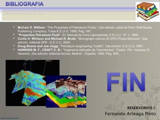5
www.coimbraweb.com
Fernando Arteaga Pinto
RESERVORIOS I
 McCain D. William: “The Properties of Petroleum Fluids”; 2da edición; editorial Penn Well Books
Publishing Company; Tulsa-E.E.U.U; 1990; Pag. 547.
 “Properties Petroleum Fluid”; En Manual de Core Laboratories; E.E.U.U; N° 1, 1994.
 Curtis H. Whitson and Michael R. Brule: “Monograph volume 20 SPE-Phase Behavior”; 2da
edición; editorial SPE ; E.E.U.U; 2004.
 Doug Boone and Joe clegg: “Petroleum engineering Toolkit”; 1da edición; E.E.U.U; 1997.
 HAWKINS M. F., CRAFT C. B.: “Ingeniería Aplicada de Yacimientos”; Traduc. Por: Vasquez S.
Herando; 2da edición; editorial tecnos; Madrid – España; 1985; Pag. 500.
 