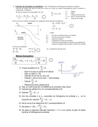 A) Tránsito de avenidas en embalses: (Ref.: Fundamentos de Hidrología de Superficie, Mijares)
Intervalo de tiempo del orden de horas por lo que no se tiene en cuenta la precipitación sobre el embalse, ni
evaporación, ni filtración.
Se tiene la ecuación de continuidad: I-O =ΔS
t
S
S
O
O
I
I i
i
i
i
i
i





 

 1
1
1
2
2
…….
En el caso de un vertedero rectangular sin compuertas, dicha relación está dada por:
0
2
/
3
0
:
)
(
E
E
H
con
E
E
CL
Qv




………
donde:
En el caso de embalses:
T
Q
Q 
v
Q
= Si E>E0
T
Q
=
Q Si E<E0
Método Semigráfico:
















i
i
i
i
i
i
O
t
S
I
I
O
t
S 2
2
1
1
1
1) Trazar la gráfica O vs. O
t
2



- Fijar el t que se usará en el cálculo
- Fijar un valor E > Eo
- Calcular O con las ec. (2) y (3)
- Calcule  de la curva nivel -  del embalse
- Calcule O
t
2



- Repita para otros valores de E.
2) Fijar un nivel inicial (Ei) El NAMO es la condición más crítica
3) Calcular las salidas Oi y di correspondientes a Ei
4) Calcular 




i
i
O
t
2
5) Con las entradas Ii e Ii+1 conocidas de hidrograma de entrada y  en la
ecuación (4), calcular 






1
i
1
i
O
t
2
6) De la curva (I) se determina Oi+1 correspondiente a 
7) Se opera 1
i
1
i
1
i O
t
2
O
2 

 





8) Se pasa al siguiente intervalo haciendo i = i+1 y se vuelve al paso 5) hasta
terminar el hidrograma de entrada.
H
NAME
NAMO
Nivel del
aliviadero
E
E0
E = nivel de la superficie libre en el embalse
E0= nivel de la corona del vertedero
H = carga del vertedero
L= Longitud de la cresta del vertedero
C= Coeficiente de descarga del vertedero, que depende del
sistema de unidades seleccionado y del tipo de vertedero.
QT =Caudal de la obra de toma
3
1
2
I = ingreso
O = salida
S = volumen del reservorio
i , i+1= inicio y fin del intervalo
t = Intervalo de tiempo
)
(
)
( t
O
t
I
dt
dS


4
 