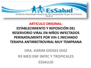 ARTICULO ORIGINAL:
ESTABLECIMIENTO Y REPOSICIÓN DEL
RESERVORIO VIRAL EN NIÑOS INFECTADOS
PERINATALMENTE POR VIH-1 INICIANDO
TERAPIA ANTIRRETROVIRAL MUY TEMPRANA
DRA. KARIM DIOSES DIAZ
R3 MED ENF INFEC Y TROPICALES
ESSALUD
 