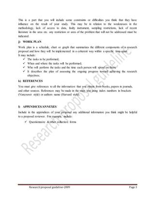 Research proposal guideline-2009 Page 3
This is a part that you will include some constraints or difficulties you think that they have
influence on the result of your study. This may be in relation to the weaknesses in the
methodology, lack of access to data, faulty instrument, sampling restrictions, lack of recent
literature in the area etc. any restriction or area of the problem that will not be addressed must be
indicated.
j) WORK PLAN
Work plan is a schedule, chart or graph that summarizes the different components of a research
proposal and how they will be implemented in a coherent way within a specific time-span.
It may include:
 The tasks to be performed;
 When and where the tasks will be performed;
 Who will perform the tasks and the time each person will spend on them;
 It describes the plan of assessing the ongoing progress toward achieving the research
objectives;
k) REFERENCES
You must give references to all the information that you obtain from books, papers in journals,
and other sources. References may be made in the main text using index numbers in brackets
(Vancouver style) or authors name (Harvard style).
l) APPENDICES/ANNEXES
Include in the appendices of your proposal any additional information you think might be helpful
to a proposal reviewer. For example, include:
 Questionnaire & other collection forms
 