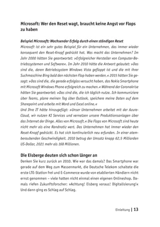 Einleitung | 13
Microsoft: Wer den Reset wagt, braucht keine Angst vor Flops
zu haben
Beispiel Microsoft: Wachsender Erfolg durch einen ständigen Reset
Microsoft ist ein sehr gutes Beispiel für ein Unternehmen, das immer wieder
konsequent den Reset-Knopf gedrückt hat. Was macht das Unternehmen? Im
Jahr 2000 hätten Sie geantwortet: »Erfolgreicher Hersteller von Computer-Be-
triebssystemen und Software«. Im Jahr 2010 hätte die Antwort gelautet: »Das
sind die, deren Betriebssystem Windows Vista gefloppt ist und die mit ihrer
Suchmaschine Bing bald den nächsten Flop haben werden.« 2015 hätten Sie ge-
sagt: »Das sind die, die gerade erfolglos versucht haben, das Nokia Smartphone
mit Microsoft Windows Phone erfolgreich zu machen.« Während der Coronakrise
hätten Sie geantwortet: »Das sind die, die ich täglich nutze. Ich kommuniziere
über Teams, plane meinen Tag über Outlook, speichere meine Daten auf dem
Sharepoint und arbeite mit Word und Excel online.«
Und Ihre IT hätte hinzugefügt: »Unser Unternehmen arbeitet mit der Azure-
Cloud, wir nutzen KI Services und vernetzen unsere Produktionsanlagen über
das Internet der Dinge. Alles von Microsoft.« Die Flops von Microsoft sind heute
nicht mehr als eine Randnotiz wert. Das Unternehmen hat immer wieder den
Reset-Knopf gedrückt. Es hat sich kontinuierlich neu erfunden. In einer atem-
beraubenden Geschwindigkeit. 2010 betrug der Umsatz knapp 62,5 Milliarden
US-Dollar, 2021 mehr als 168 Millionen.
Die Eisberge deuten sich schon länger an
Denken Sie kurz zurück an 2010. Wie war das damals? Das Smartphone war
gerade auf dem Weg zum Massenmarkt, die Deutsche Telekom schaltete die
erste LTE-Station frei und E-Commerce wurde von etablierten Händlern nicht
ernst genommen – viele hatten nicht einmal einen eigenen Onlineshop. Da-
mals riefen Zukunftsforscher: »Achtung! Eisberg voraus! Digitalisierung!«
Und dann ging es Schlag auf Schlag.
 